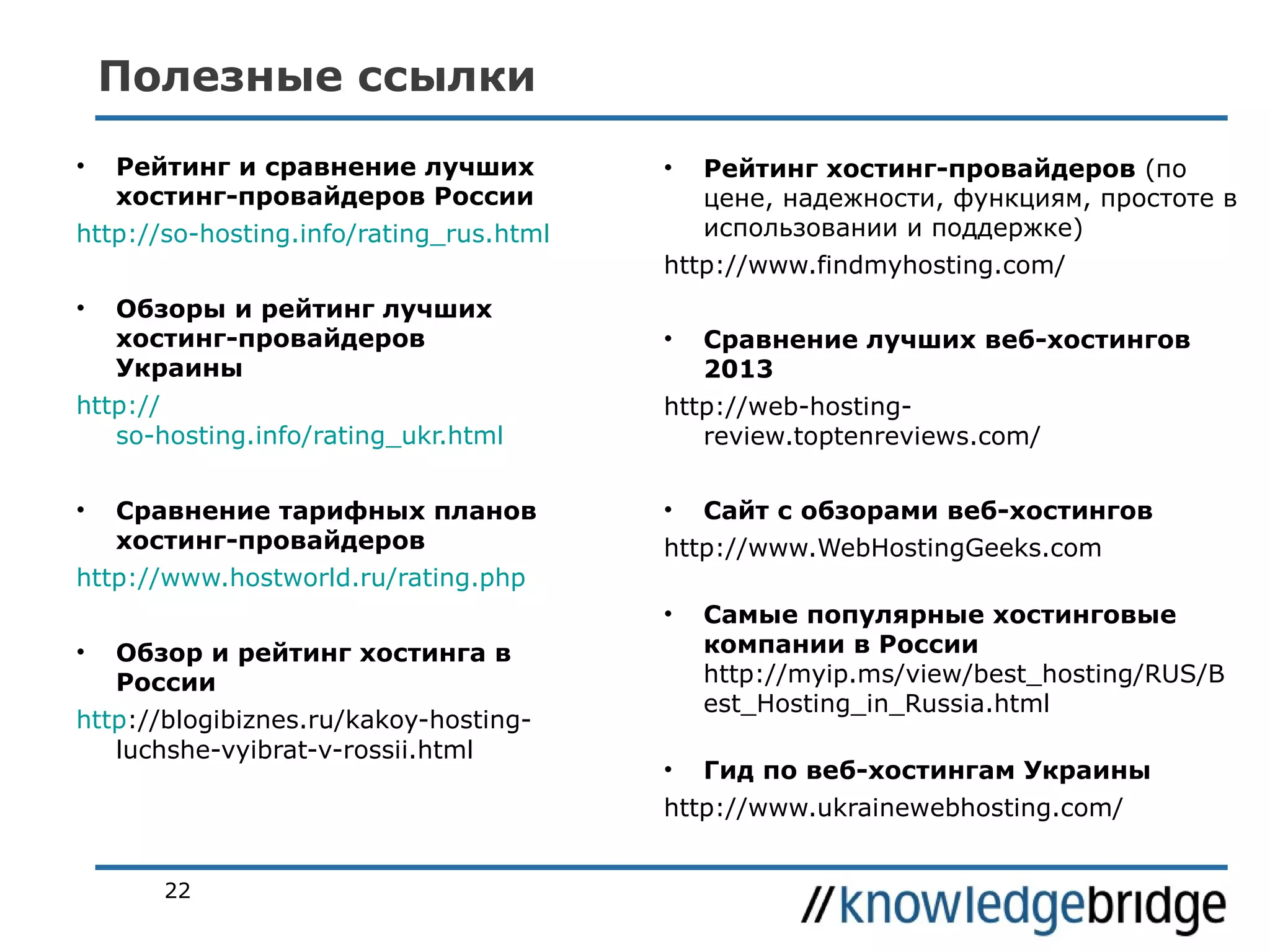 Полезные ссылки
•

Рейтинг и сравнение лучших
хостинг-провайдеров России

•

http://so-hosting.info/rating_rus.html

Рейтинг хостинг-провайдеров (по
цене, надежности, функциям, простоте в
использовании и поддержке)

http://www.findmyhosting.com/
•

Обзоры и рейтинг лучших
хостинг-провайдеров
Украины

http://
so-hosting.info/rating_ukr.html
•

Сравнение тарифных планов
хостинг-провайдеров

http://www.hostworld.ru/rating.php

•

Сравнение лучших веб-хостингов
2013

http://web-hostingreview.toptenreviews.com/
•

Сайт с обзорами веб-хостингов

http://www.WebHostingGeeks.com
•

•

Самые популярные хостинговые
компании в России
http://myip.ms/view/best_hosting/RUS/B
est_Hosting_in_Russia.html

•

Гид по веб-хостингам Украины

Обзор и рейтинг хостинга в
России

http://blogibiznes.ru/kakoy-hostingluchshe-vyibrat-v-rossii.html

http://www.ukrainewebhosting.com/
22

 