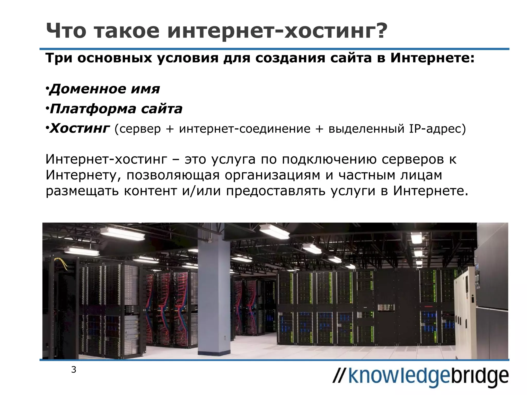 Что такое интернет-хостинг?
Три основных условия для создания сайта в Интернете:
•Доменное имя
•Платформа сайта
•Хостинг (сервер + интернет-соединение + выделенный IP-адрес)
Интернет-хостинг – это услуга по подключению серверов к
Интернету, позволяющая организациям и частным лицам
размещать контент и/или предоставлять услуги в Интернете.

3

 
