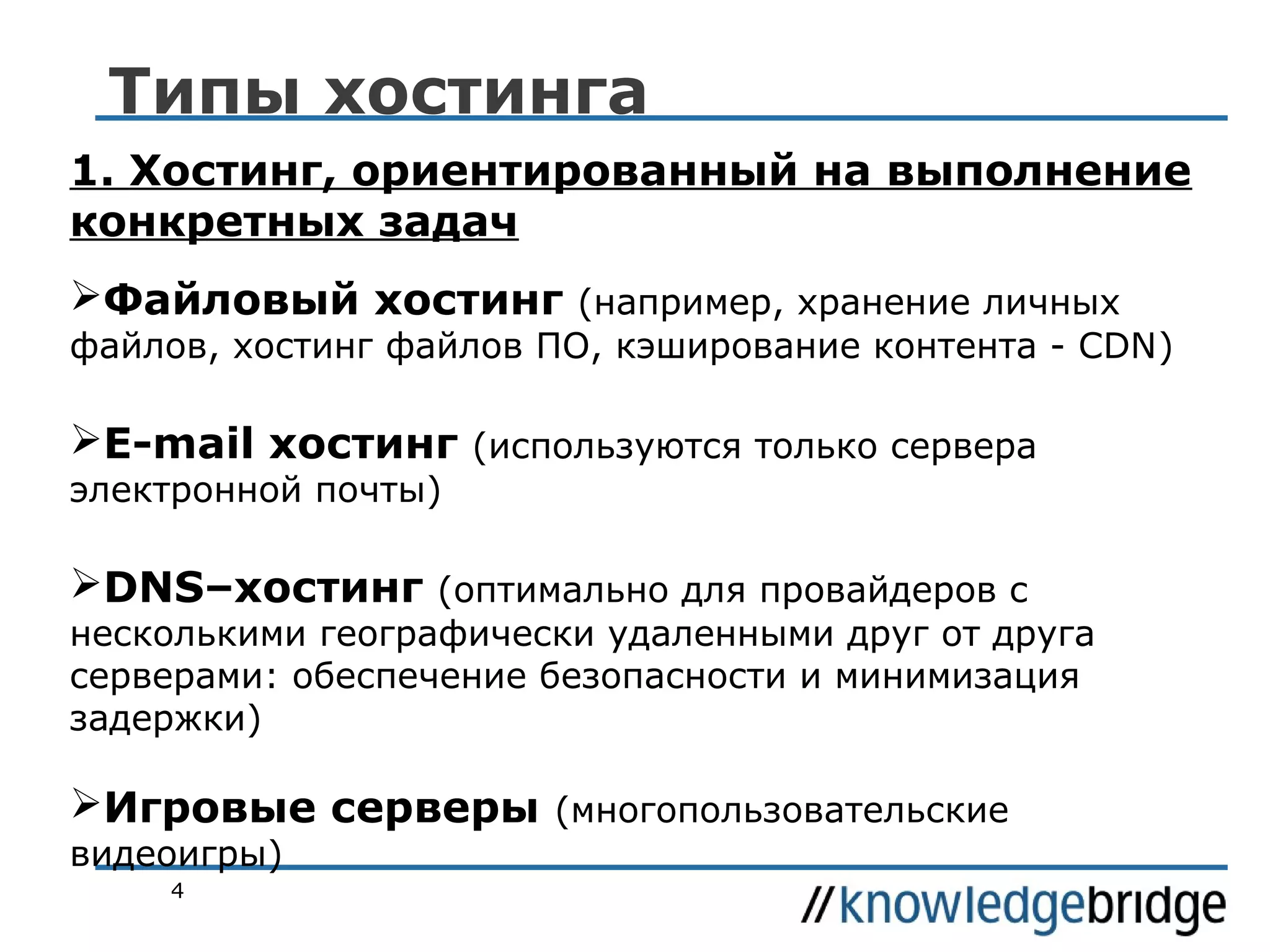 Типы хостинга
1. Хостинг, ориентированный на выполнение
конкретных задач
Файловый хостинг (например, хранение личных

файлов, хостинг файлов ПО, кэширование контента - CDN)

E-mail хостинг (используются только сервера
электронной почты)

DNS–хостинг (оптимально для провайдеров с

несколькими географически удаленными друг от друга
серверами: обеспечение безопасности и минимизация
задержки)

Игровые серверы (многопользовательские
видеоигры)
4

 