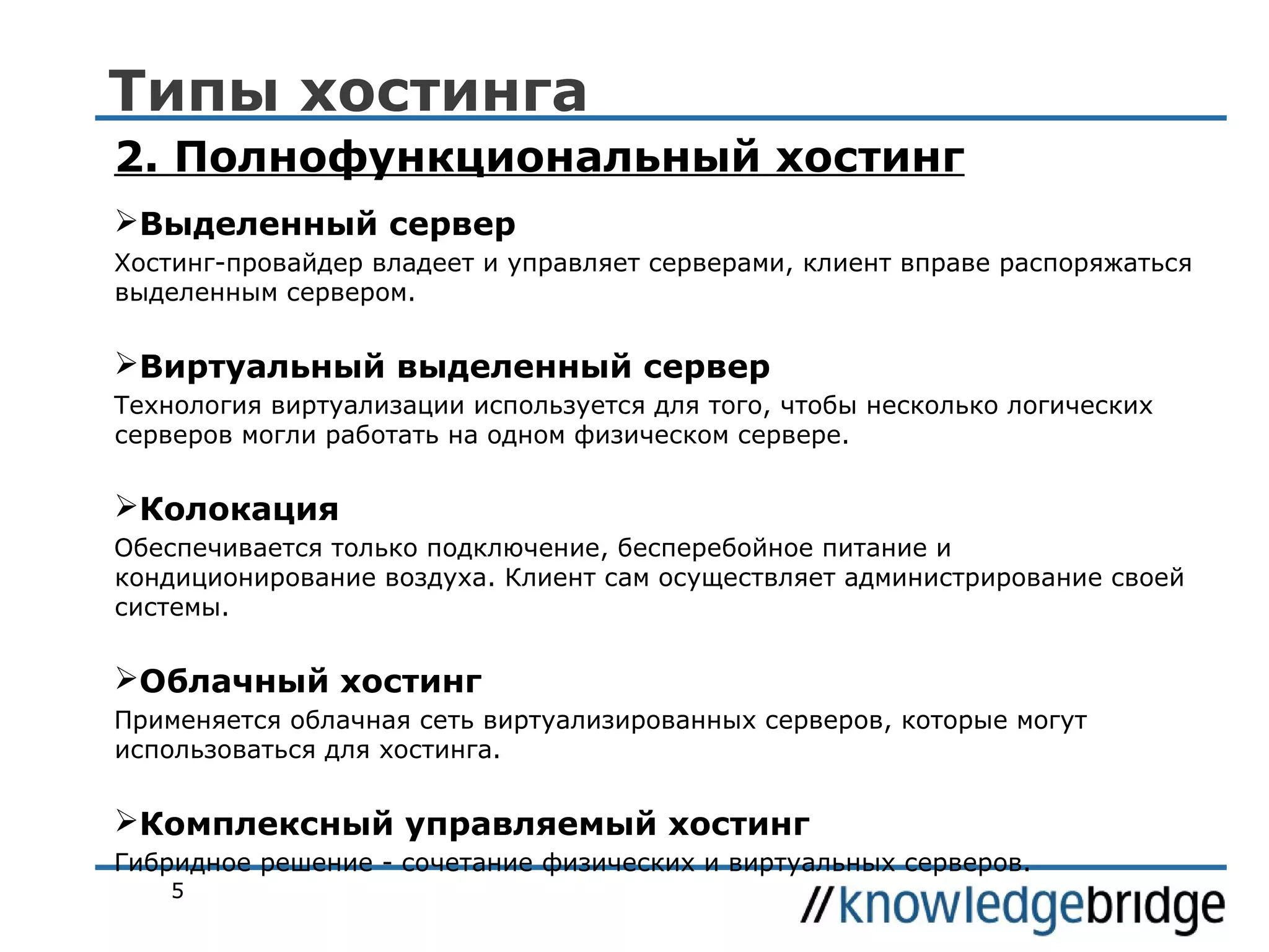 Типы хостинга
2. Полнофункциональный хостинг
Выделенный сервер
Хостинг-провайдер владеет и управляет серверами, клиент вправе распоряжаться
выделенным сервером.

Виртуальный выделенный сервер
Технология виртуализации используется для того, чтобы несколько логических
серверов могли работать на одном физическом сервере.

Колокация
Обеспечивается только подключение, бесперебойное питание и
кондиционирование воздуха. Клиент сам осуществляет администрирование своей
системы.

Облачный хостинг
Применяется облачная сеть виртуализированных серверов, которые могут
использоваться для хостинга.

Комплексный управляемый хостинг
Гибридное решение - сочетание физических и виртуальных серверов.
5

 
