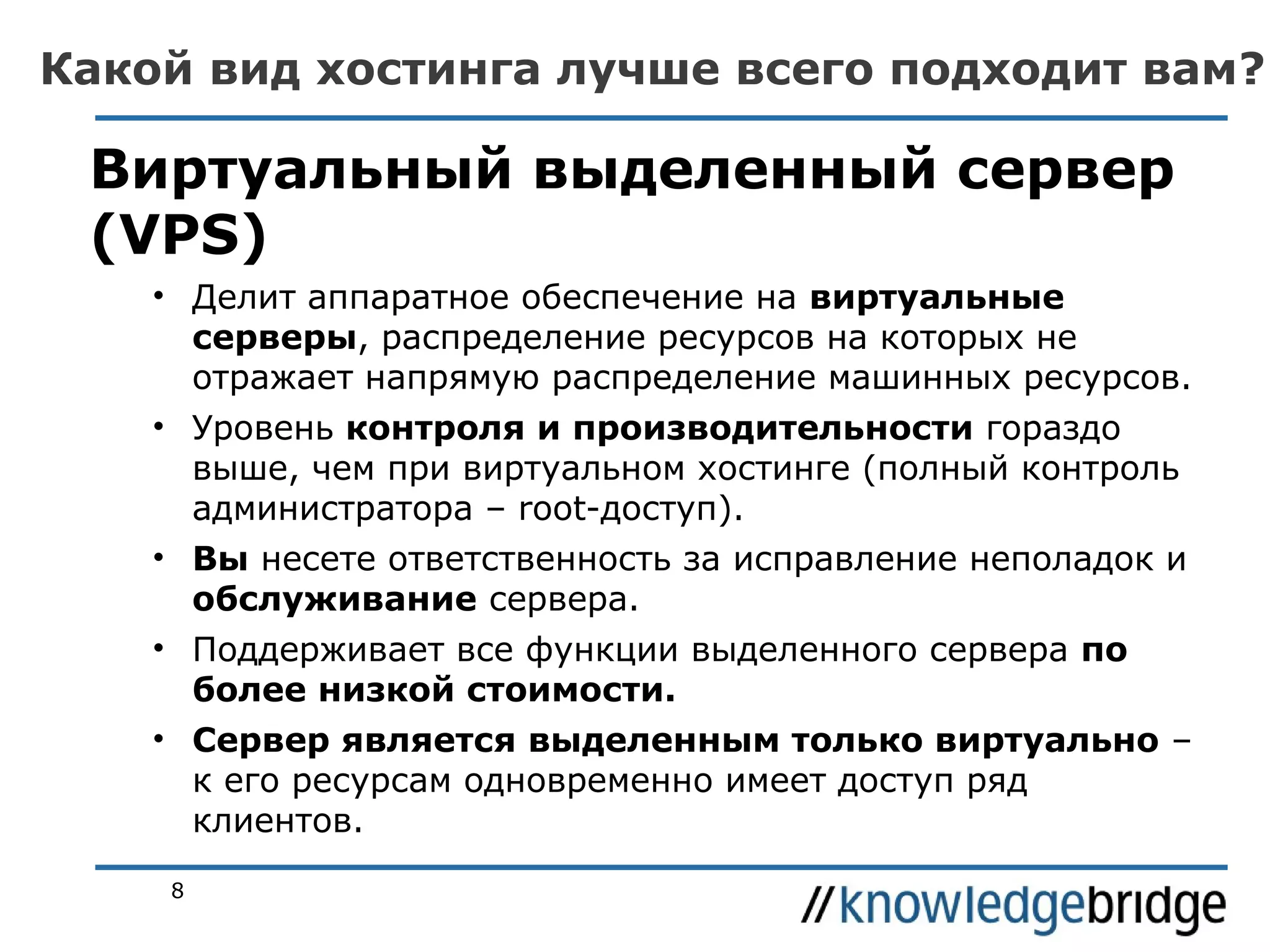 Какой вид хостинга лучше всего подходит вам?

Виртуальный выделенный сервер
(VPS)
• Делит аппаратное обеспечение на виртуальные
серверы, распределение ресурсов на которых не
отражает напрямую распределение машинных ресурсов.
• Уровень контроля и производительности гораздо
выше, чем при виртуальном хостинге (полный контроль
администратора – root-доступ).
• Вы несете ответственность за исправление неполадок и
обслуживание сервера.
• Поддерживает все функции выделенного сервера по
более низкой стоимости.
• Сервер является выделенным только виртуально –
к его ресурсам одновременно имеет доступ ряд
клиентов.
8

 