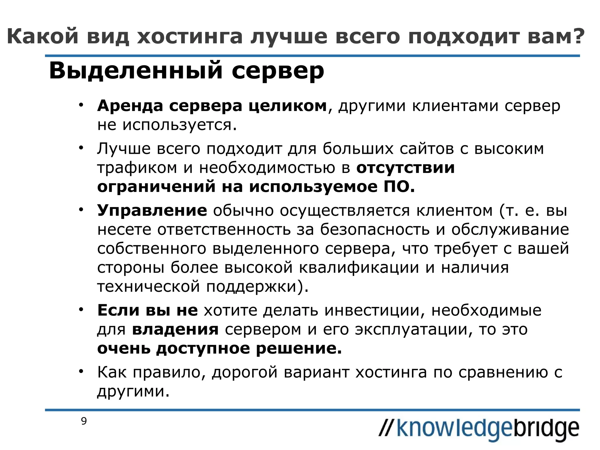 Какой вид хостинга лучше всего подходит вам?

Выделенный сервер
• Аренда сервера целиком, другими клиентами сервер
не используется.
• Лучше всего подходит для больших сайтов с высоким
трафиком и необходимостью в отсутствии
ограничений на используемое ПО.
• Управление обычно осуществляется клиентом (т. е. вы
несете ответственность за безопасность и обслуживание
собственного выделенного сервера, что требует с вашей
стороны более высокой квалификации и наличия
технической поддержки).
• Если вы не хотите делать инвестиции, необходимые
для владения сервером и его эксплуатации, то это
очень доступное решение.
• Как правило, дорогой вариант хостинга по сравнению с
другими.
9

 