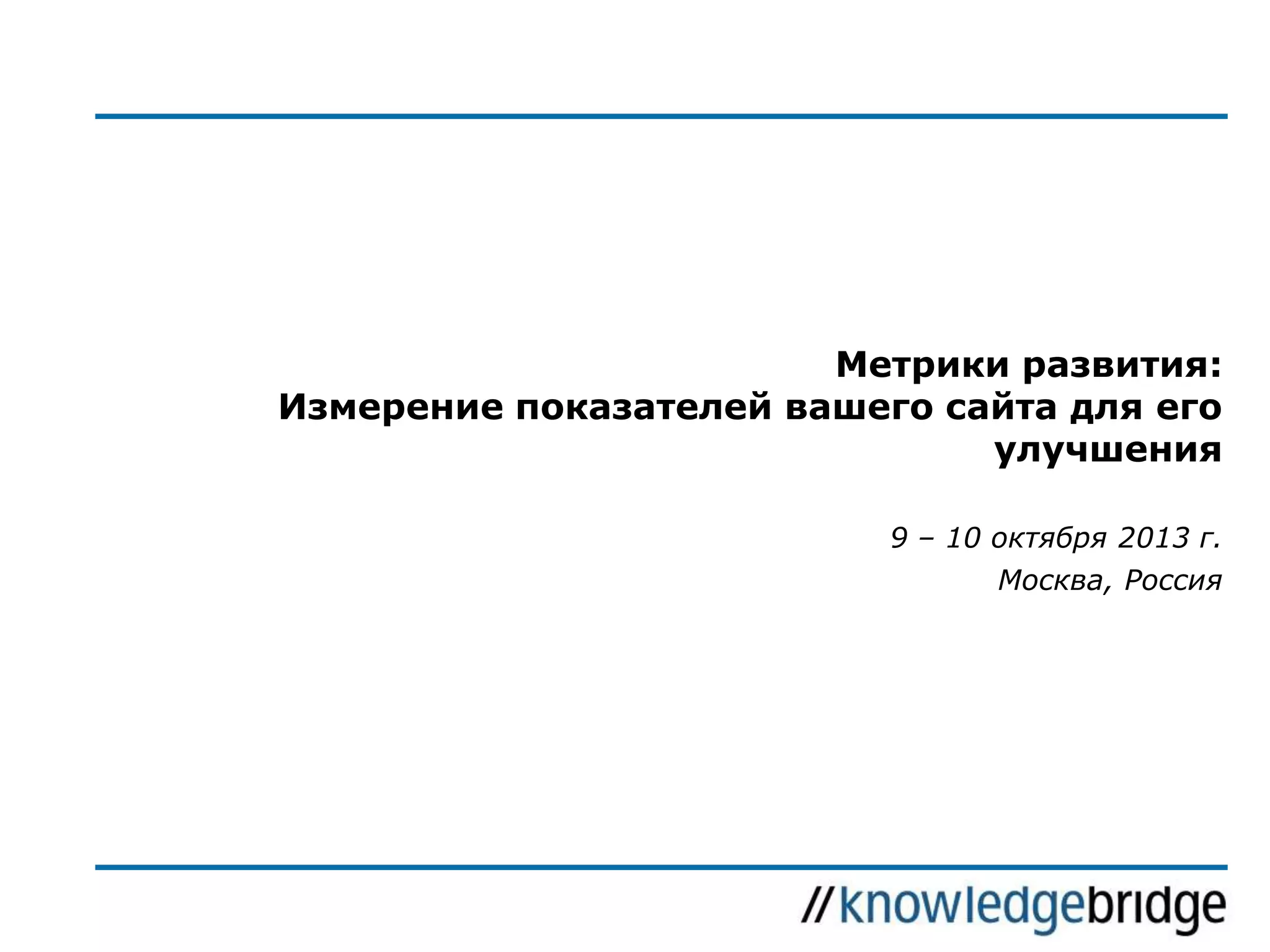 Метрики развития:
Измерение показателей вашего сайта для его
улучшения
9 – 10 октября 2013 г.

Москва, Россия

 