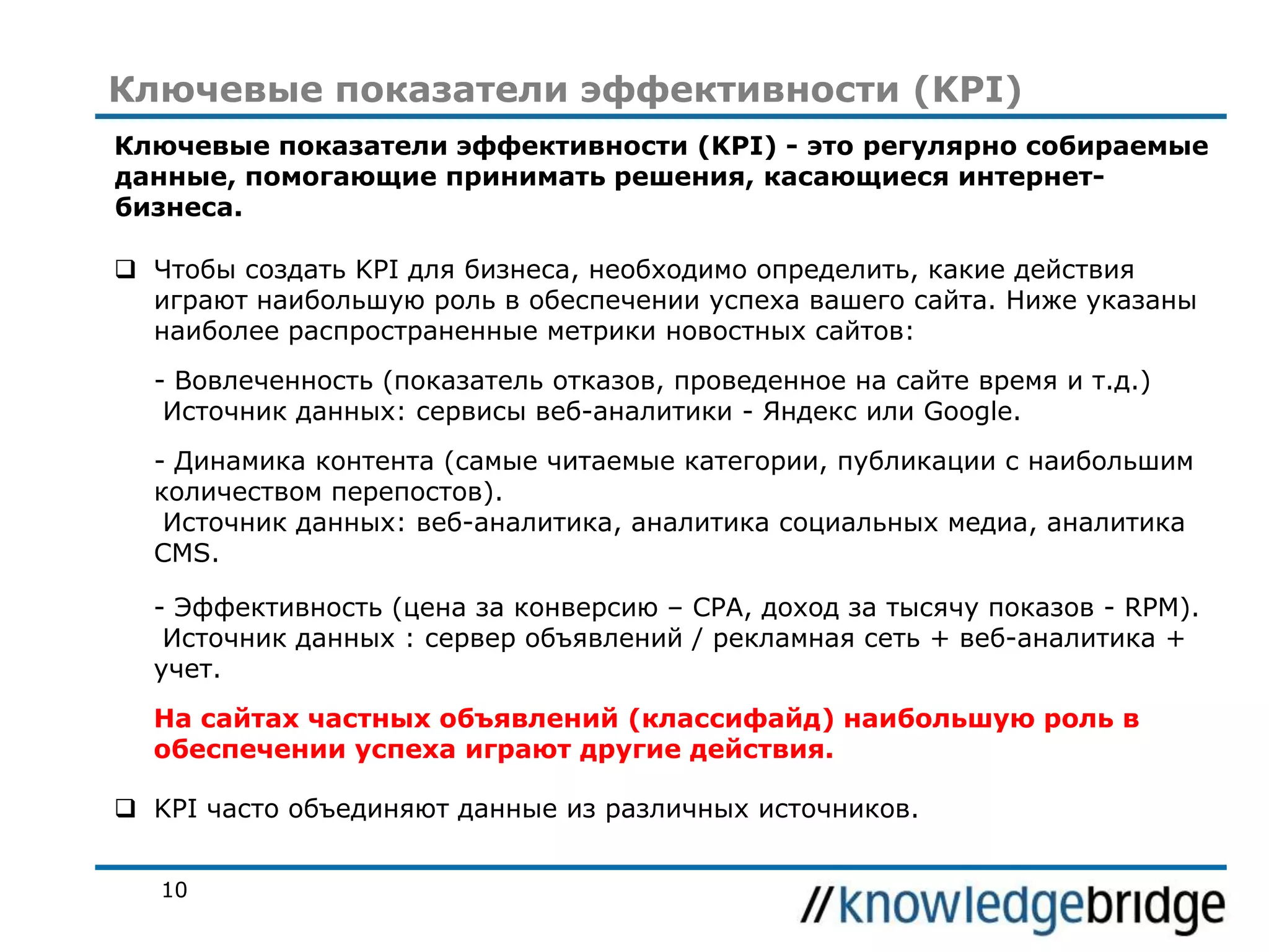 Ключевые показатели эффективности (KPI)
Ключевые показатели эффективности (KPI) - это регулярно собираемые
данные, помогающие принимать решения, касающиеся интернетбизнеса.
 Чтобы создать KPI для бизнеса, необходимо определить, какие действия
играют наибольшую роль в обеспечении успеха вашего сайта. Ниже указаны
наиболее распространенные метрики новостных сайтов:
- Вовлеченность (показатель отказов, проведенное на сайте время и т.д.)
Источник данных: сервисы веб-аналитики - Яндекс или Google.
- Динамика контента (самые читаемые категории, публикации с наибольшим
количеством перепостов).
Источник данных: веб-аналитика, аналитика социальных медиа, аналитика
CMS.
- Эффективность (цена за конверсию – CPA, доход за тысячу показов - RPM).
Источник данных : сервер объявлений / рекламная сеть + веб-аналитика +
учет.
На сайтах частных объявлений (классифайд) наибольшую роль в
обеспечении успеха играют другие действия.
 KPI часто объединяют данные из различных источников.
10

 
