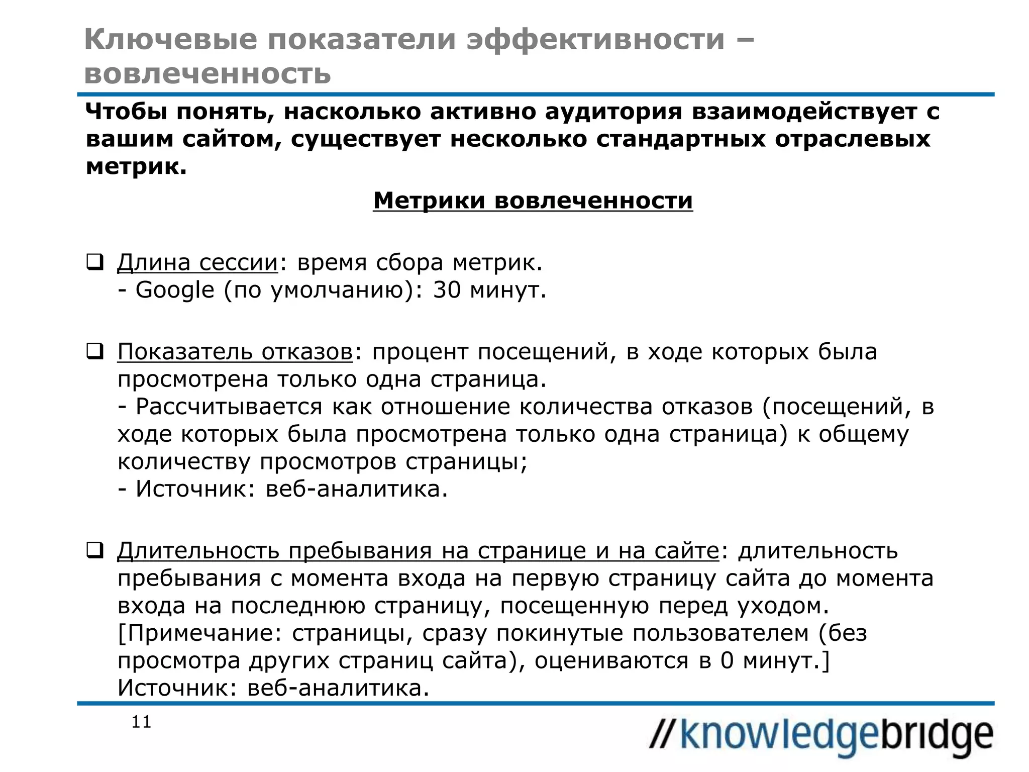 Ключевые показатели эффективности –
вовлеченность
Чтобы понять, насколько активно аудитория взаимодействует с
вашим сайтом, существует несколько стандартных отраслевых
метрик.
Метрики вовлеченности

 Длина сессии: время сбора метрик.
- Google (по умолчанию): 30 минут.
 Показатель отказов: процент посещений, в ходе которых была
просмотрена только одна страница.
- Рассчитывается как отношение количества отказов (посещений, в
ходе которых была просмотрена только одна страница) к общему
количеству просмотров страницы;
- Источник: веб-аналитика.
 Длительность пребывания на странице и на сайте: длительность
пребывания с момента входа на первую страницу сайта до момента
входа на последнюю страницу, посещенную перед уходом.
[Примечание: страницы, сразу покинутые пользователем (без
просмотра других страниц сайта), оцениваются в 0 минут.]
Источник: веб-аналитика.
11

 