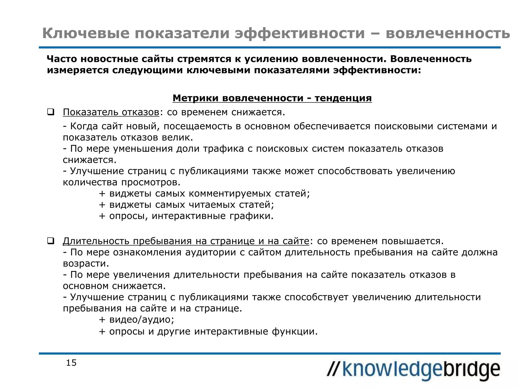 Ключевые показатели эффективности – вовлеченность
Часто новостные сайты стремятся к усилению вовлеченности. Вовлеченность
измеряется следующими ключевыми показателями эффективности:
Метрики вовлеченности - тенденция

 Показатель отказов: со временем снижается.
- Когда сайт новый, посещаемость в основном обеспечивается поисковыми системами и
показатель отказов велик.
- По мере уменьшения доли трафика с поисковых систем показатель отказов
снижается.
- Улучшение страниц с публикациями также может способствовать увеличению
количества просмотров.
+ виджеты самых комментируемых статей;
+ виджеты самых читаемых статей;
+ опросы, интерактивные графики.
 Длительность пребывания на странице и на сайте: со временем повышается.
- По мере ознакомления аудитории с сайтом длительность пребывания на сайте должна
возрасти.
- По мере увеличения длительности пребывания на сайте показатель отказов в
основном снижается.
- Улучшение страниц с публикациями также способствует увеличению длительности
пребывания на сайте и на странице.
+ видео/аудио;
+ опросы и другие интерактивные функции.
15

 