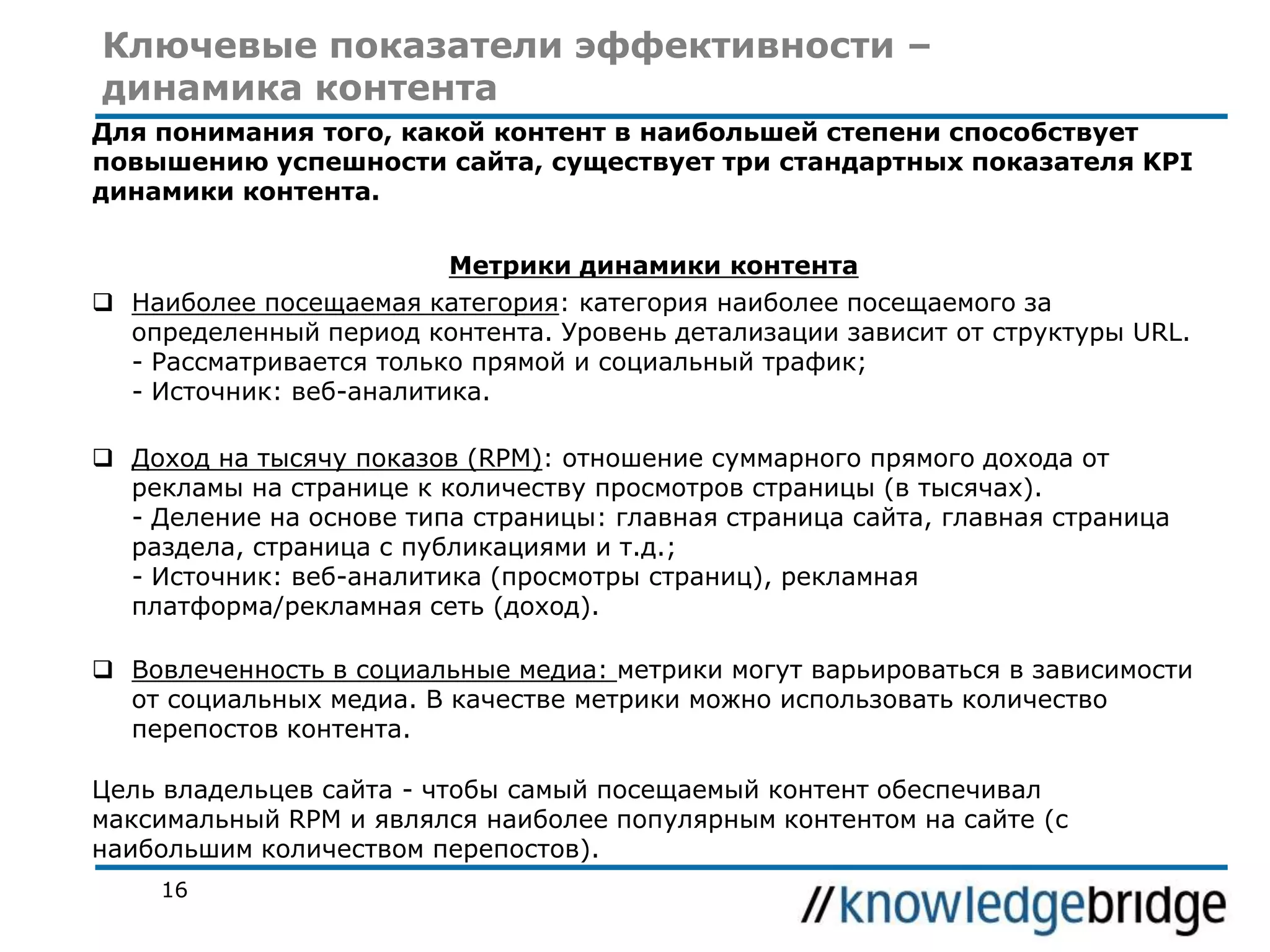 Ключевые показатели эффективности –
динамика контента
Для понимания того, какой контент в наибольшей степени способствует
повышению успешности сайта, существует три стандартных показателя KPI
динамики контента.
Метрики динамики контента
 Наиболее посещаемая категория: категория наиболее посещаемого за
определенный период контента. Уровень детализации зависит от структуры URL.
- Рассматривается только прямой и социальный трафик;
- Источник: веб-аналитика.
 Доход на тысячу показов (RPM): отношение суммарного прямого дохода от
рекламы на странице к количеству просмотров страницы (в тысячах).
- Деление на основе типа страницы: главная страница сайта, главная страница
раздела, страница с публикациями и т.д.;
- Источник: веб-аналитика (просмотры страниц), рекламная
платформа/рекламная сеть (доход).
 Вовлеченность в социальные медиа: метрики могут варьироваться в зависимости
от социальных медиа. В качестве метрики можно использовать количество
перепостов контента.
Цель владельцев сайта - чтобы самый посещаемый контент обеспечивал
максимальный RPM и являлся наиболее популярным контентом на сайте (с
наибольшим количеством перепостов).
16

 