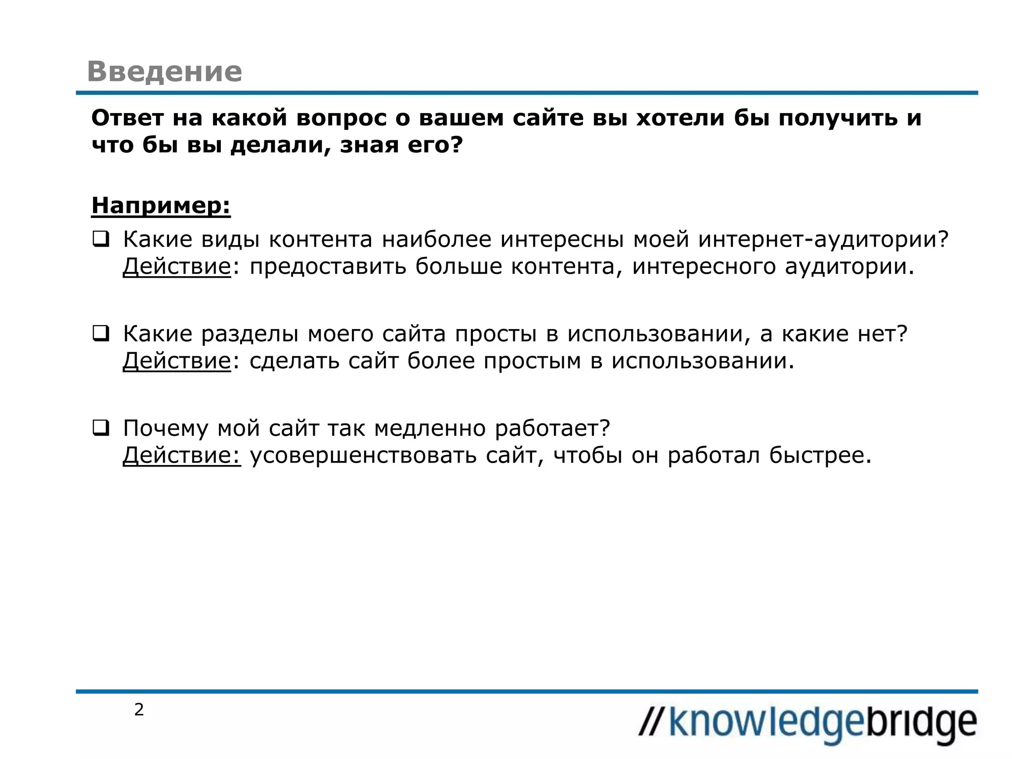 Введение
Ответ на какой вопрос о вашем сайте вы хотели бы получить и
что бы вы делали, зная его?
Например:
 Какие виды контента наиболее интересны моей интернет-аудитории?
Действие: предоставить больше контента, интересного аудитории.
 Какие разделы моего сайта просты в использовании, а какие нет?
Действие: сделать сайт более простым в использовании.
 Почему мой сайт так медленно работает?
Действие: усовершенствовать сайт, чтобы он работал быстрее.

2

 