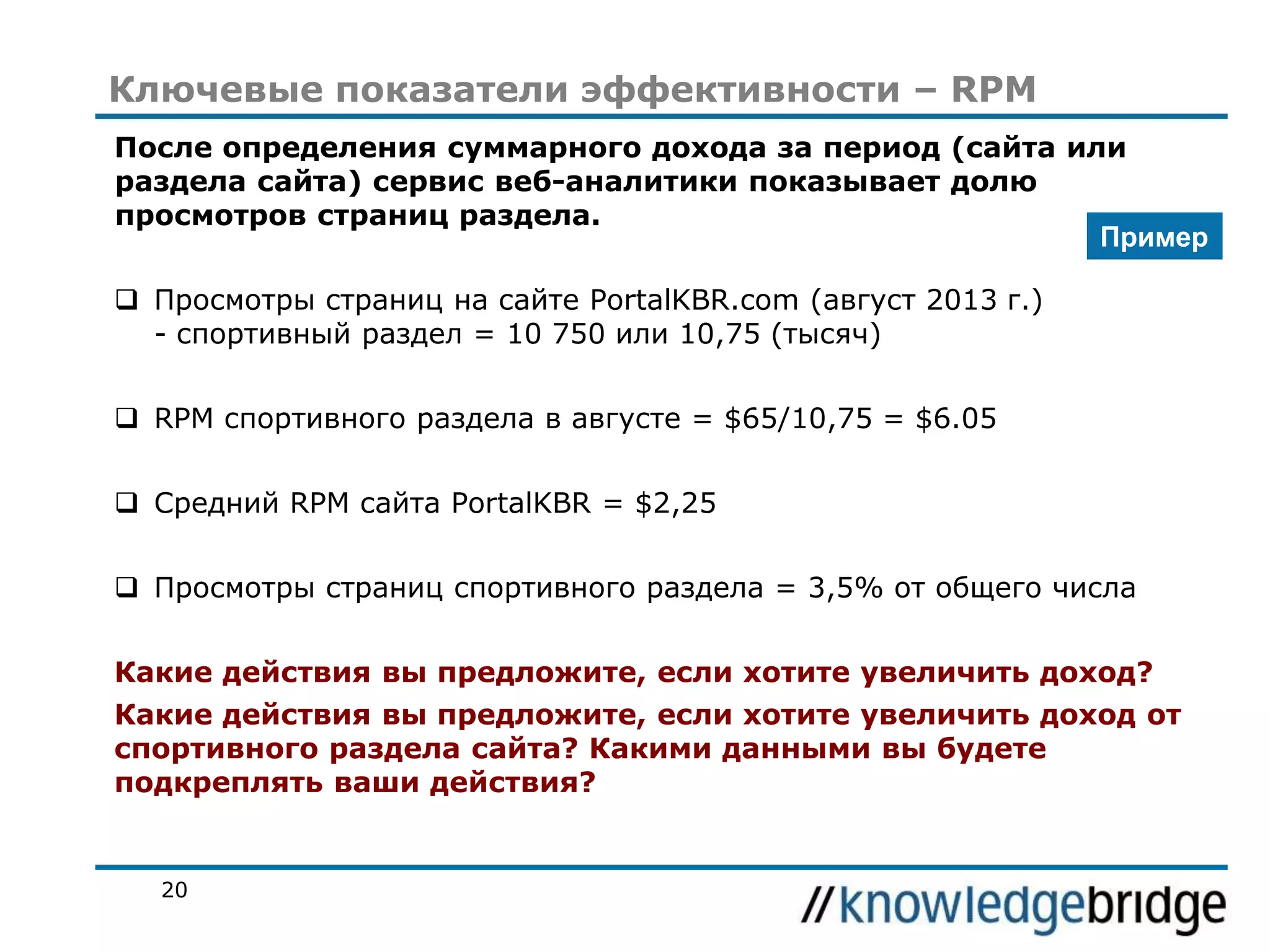 Ключевые показатели эффективности – RPM
После определения суммарного дохода за период (сайта или
раздела сайта) сервис веб-аналитики показывает долю
просмотров страниц раздела.
Пример
 Просмотры страниц на сайте PortalKBR.com (август 2013 г.)
- спортивный раздел = 10 750 или 10,75 (тысяч)
 RPM спортивного раздела в августе = $65/10,75 = $6.05

 Средний RPM сайта PortalKBR = $2,25
 Просмотры страниц спортивного раздела = 3,5% от общего числа
Какие действия вы предложите, если хотите увеличить доход?

Какие действия вы предложите, если хотите увеличить доход от
спортивного раздела сайта? Какими данными вы будете
подкреплять ваши действия?

20

 