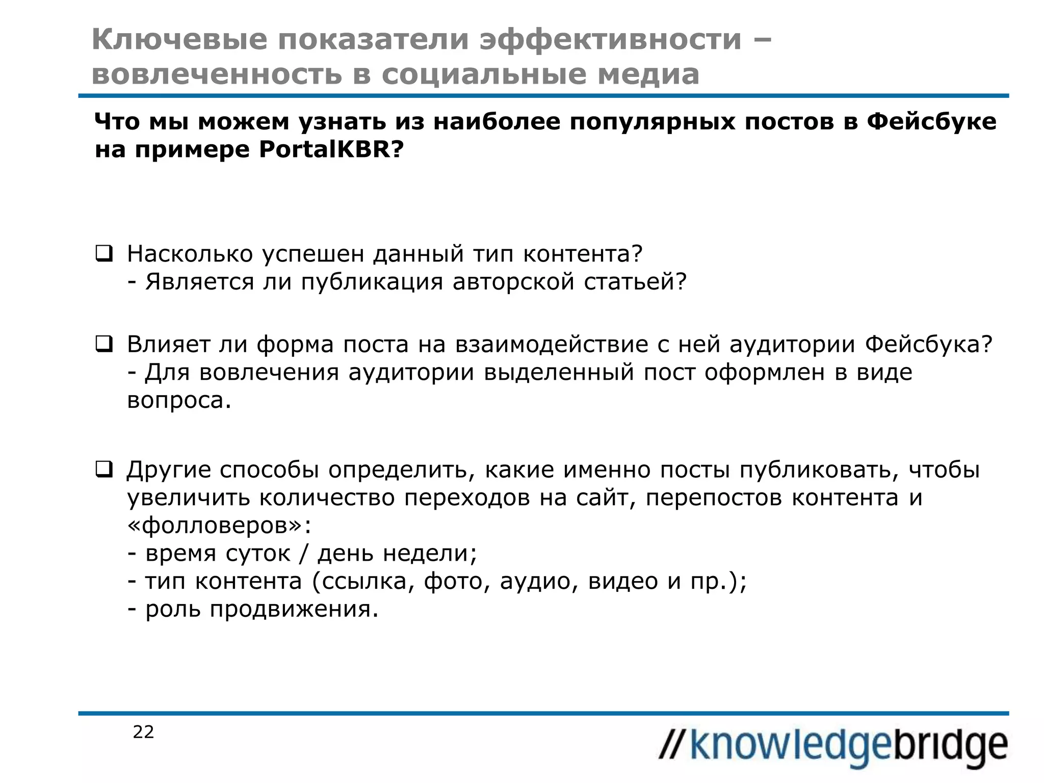 Ключевые показатели эффективности –
вовлеченность в социальные медиа
Что мы можем узнать из наиболее популярных постов в Фейсбуке
на примере PortalKBR?

 Насколько успешен данный тип контента?
- Является ли публикация авторской статьей?
 Влияет ли форма поста на взаимодействие с ней аудитории Фейсбука?
- Для вовлечения аудитории выделенный пост оформлен в виде
вопроса.
 Другие способы определить, какие именно посты публиковать, чтобы
увеличить количество переходов на сайт, перепостов контента и
«фолловеров»:
- время суток / день недели;
- тип контента (ссылка, фото, аудио, видео и пр.);
- роль продвижения.

22

 