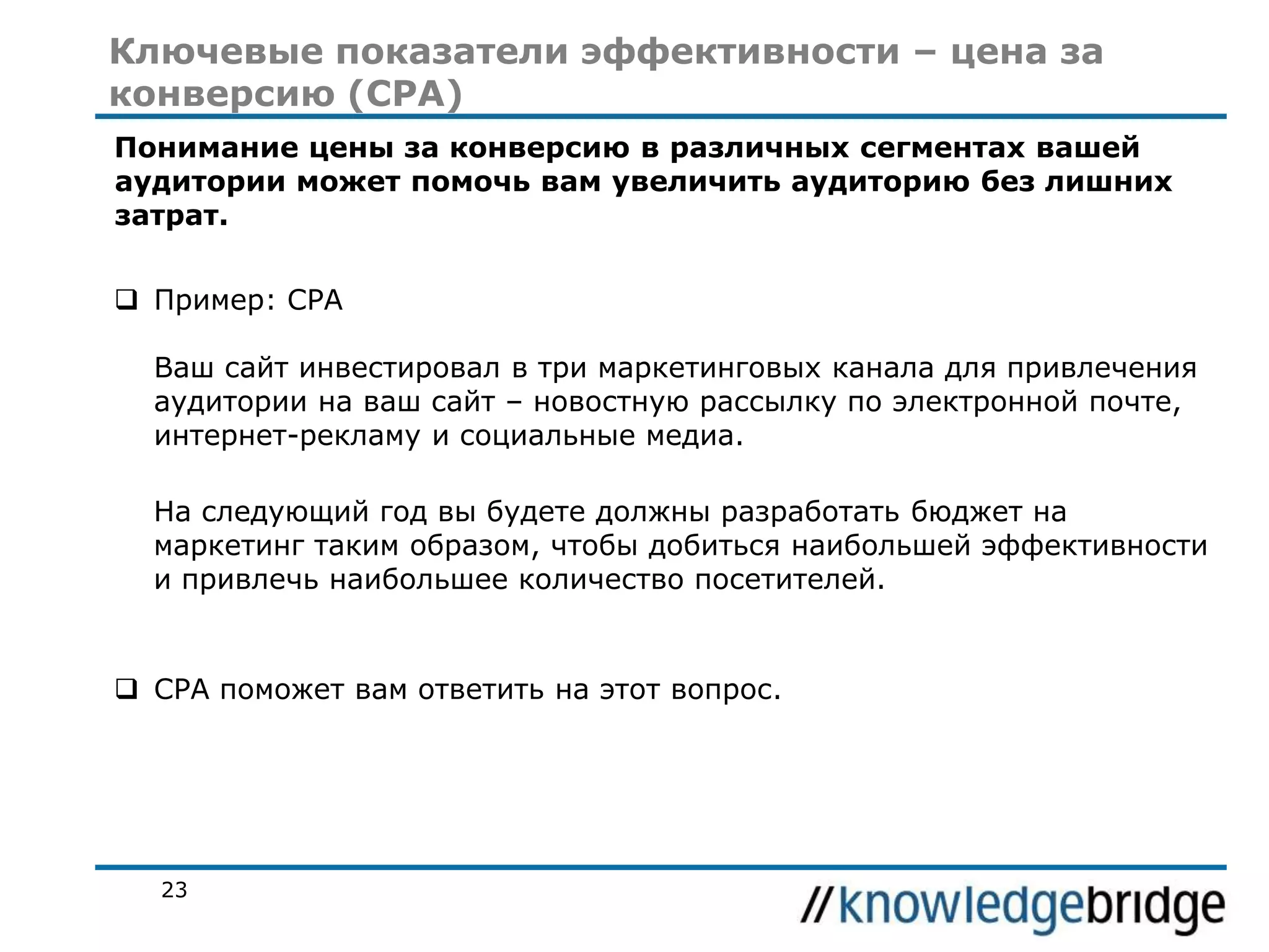 Ключевые показатели эффективности – цена за
конверсию (CPA)
Понимание цены за конверсию в различных сегментах вашей
аудитории может помочь вам увеличить аудиторию без лишних
затрат.
 Пример: CPA
Ваш сайт инвестировал в три маркетинговых канала для привлечения
аудитории на ваш сайт – новостную рассылку по электронной почте,
интернет-рекламу и социальные медиа.
На следующий год вы будете должны разработать бюджет на
маркетинг таким образом, чтобы добиться наибольшей эффективности
и привлечь наибольшее количество посетителей.

 CPA поможет вам ответить на этот вопрос.

23

 