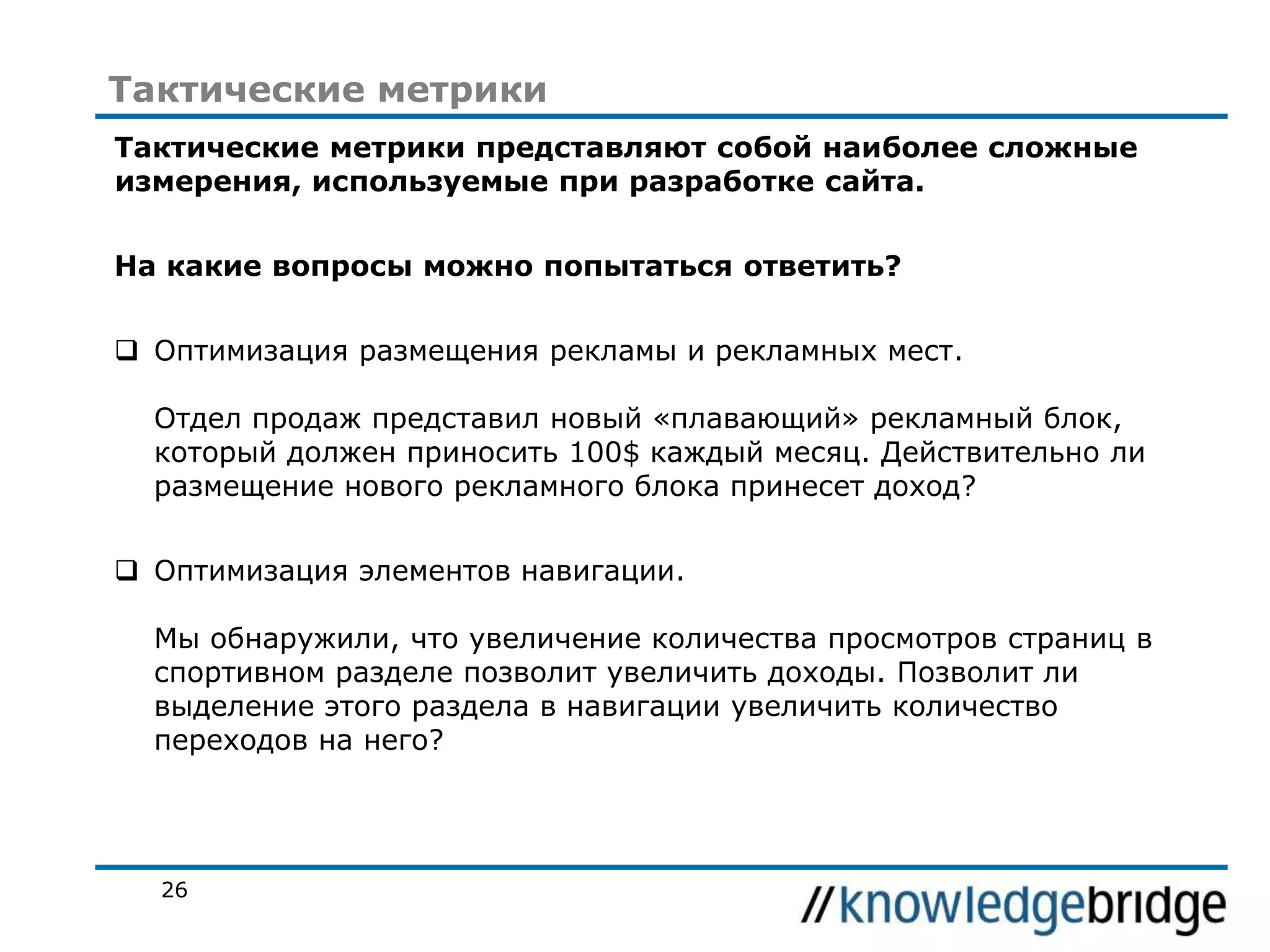 Тактические метрики
Тактические метрики представляют собой наиболее сложные
измерения, используемые при разработке сайта.

На какие вопросы можно попытаться ответить?
 Оптимизация размещения рекламы и рекламных мест.
Отдел продаж представил новый «плавающий» рекламный блок,
который должен приносить 100$ каждый месяц. Действительно ли
размещение нового рекламного блока принесет доход?
 Оптимизация элементов навигации.
Мы обнаружили, что увеличение количества просмотров страниц в
спортивном разделе позволит увеличить доходы. Позволит ли
выделение этого раздела в навигации увеличить количество
переходов на него?

26

 