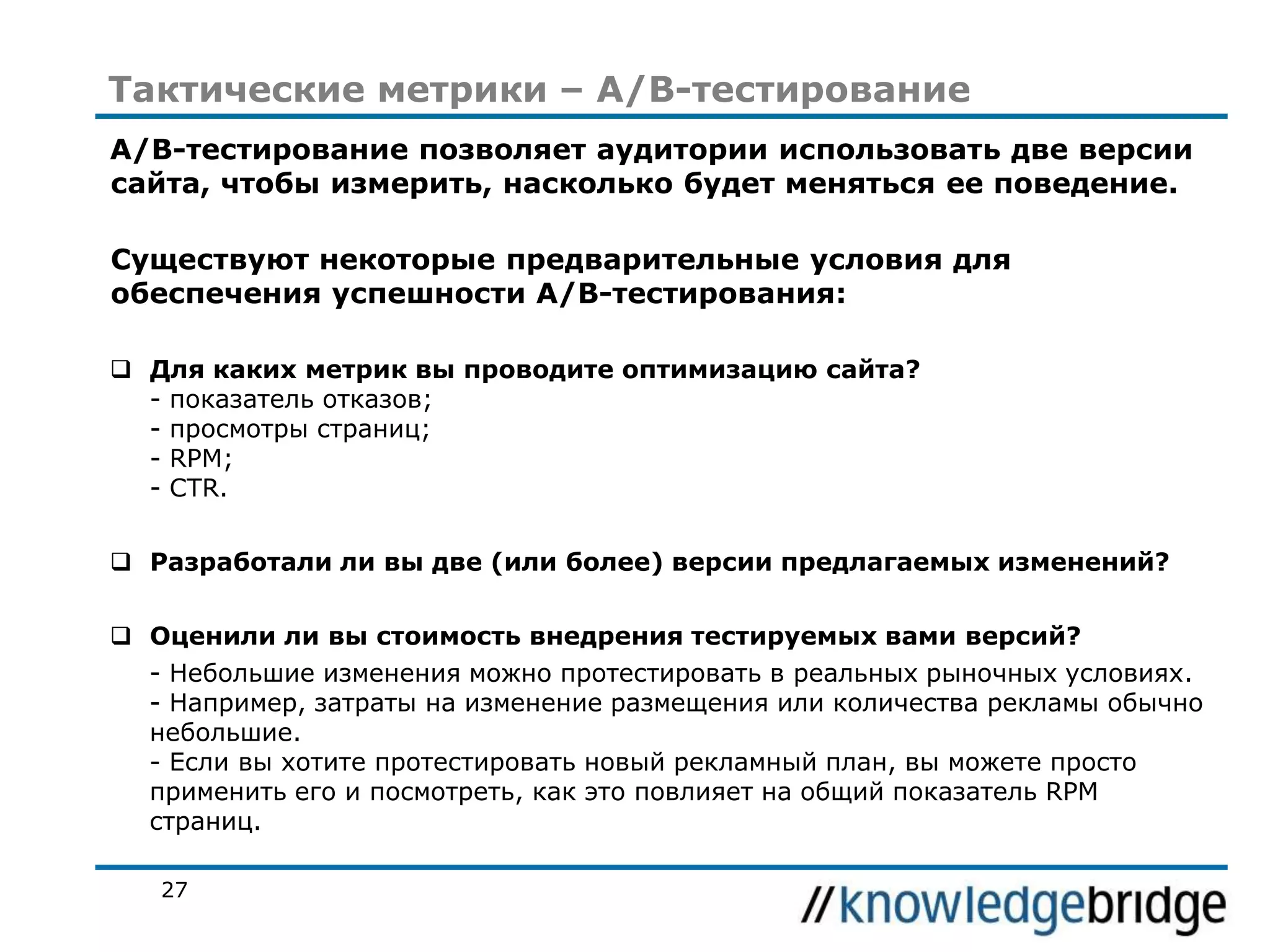 Тактические метрики – A/B-тестирование
A/B-тестирование позволяет аудитории использовать две версии
сайта, чтобы измерить, насколько будет меняться ее поведение.
Существуют некоторые предварительные условия для
обеспечения успешности A/B-тестирования:
 Для каких метрик вы проводите оптимизацию сайта?
- показатель отказов;
- просмотры страниц;
- RPM;
- CTR.
 Разработали ли вы две (или более) версии предлагаемых изменений?
 Оценили ли вы стоимость внедрения тестируемых вами версий?
- Небольшие изменения можно протестировать в реальных рыночных условиях.
- Например, затраты на изменение размещения или количества рекламы обычно
небольшие.
- Если вы хотите протестировать новый рекламный план, вы можете просто
применить его и посмотреть, как это повлияет на общий показатель RPM
страниц.
27

 