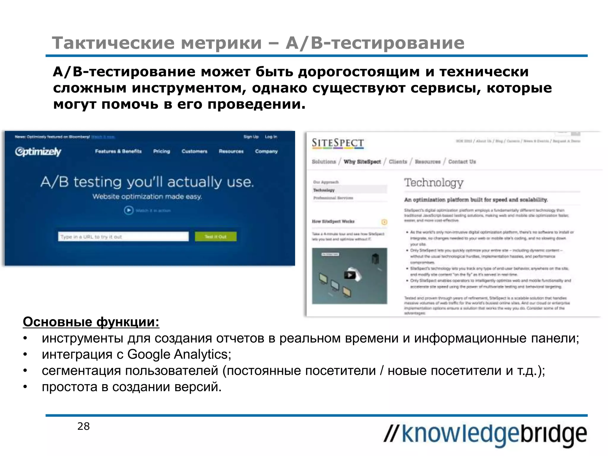 Тактические метрики – A/B-тестирование
A/B-тестирование может быть дорогостоящим и технически
сложным инструментом, однако существуют сервисы, которые
могут помочь в его проведении.

Основные функции:
• инструменты для создания отчетов в реальном времени и информационные панели;
• интеграция с Google Analytics;
• сегментация пользователей (постоянные посетители / новые посетители и т.д.);
• простота в создании версий.
28

 