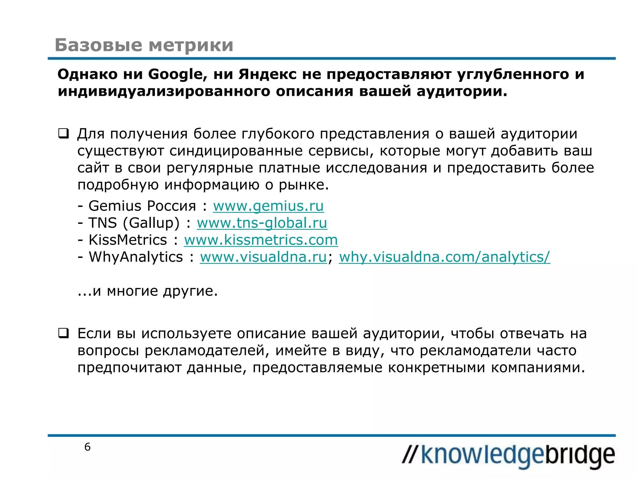 Базовые метрики
Однако ни Google, ни Яндекс не предоставляют углубленного и
индивидуализированного описания вашей аудитории.

 Для получения более глубокого представления о вашей аудитории
существуют синдицированные сервисы, которые могут добавить ваш
сайт в свои регулярные платные исследования и предоставить более
подробную информацию о рынке.
-

Gemius Россия : www.gemius.ru
TNS (Gallup) : www.tns-global.ru
KissMetrics : www.kissmetrics.com
WhyAnalytics : www.visualdna.ru; why.visualdna.com/analytics/

...и многие другие.
 Если вы используете описание вашей аудитории, чтобы отвечать на
вопросы рекламодателей, имейте в виду, что рекламодатели часто
предпочитают данные, предоставляемые конкретными компаниями.

6

 