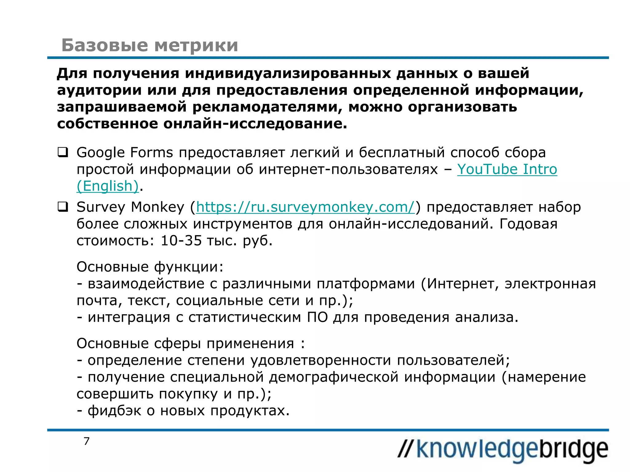 Базовые метрики
Для получения индивидуализированных данных о вашей
аудитории или для предоставления определенной информации,
запрашиваемой рекламодателями, можно организовать
собственное онлайн-исследование.
 Google Forms предоставляет легкий и бесплатный способ сбора
простой информации об интернет-пользователях – YouTube Intro
(English).
 Survey Monkey (https://ru.surveymonkey.com/) предоставляет набор
более сложных инструментов для онлайн-исследований. Годовая
стоимость: 10-35 тыс. руб.
Основные функции:
- взаимодействие с различными платформами (Интернет, электронная
почта, текст, социальные сети и пр.);
- интеграция с статистическим ПО для проведения анализа.

Основные сферы применения :
- определение степени удовлетворенности пользователей;
- получение специальной демографической информации (намерение
совершить покупку и пр.);
- фидбэк о новых продуктах.
7

 