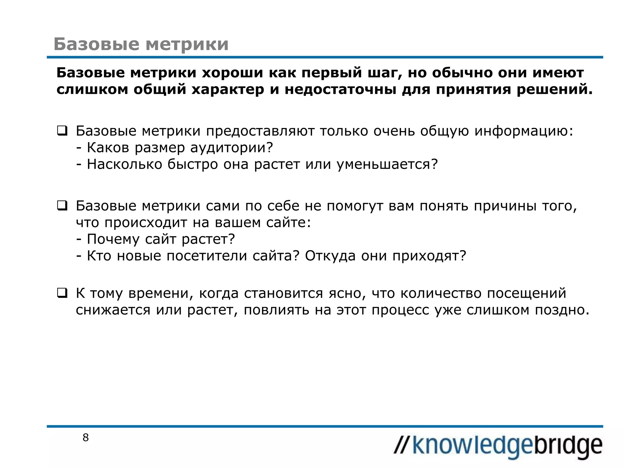 Базовые метрики
Базовые метрики хороши как первый шаг, но обычно они имеют
слишком общий характер и недостаточны для принятия решений.

 Базовые метрики предоставляют только очень общую информацию:
- Каков размер аудитории?
- Насколько быстро она растет или уменьшается?
 Базовые метрики сами по себе не помогут вам понять причины того,
что происходит на вашем сайте:
- Почему сайт растет?
- Кто новые посетители сайта? Откуда они приходят?
 К тому времени, когда становится ясно, что количество посещений
снижается или растет, повлиять на этот процесс уже слишком поздно.

8

 