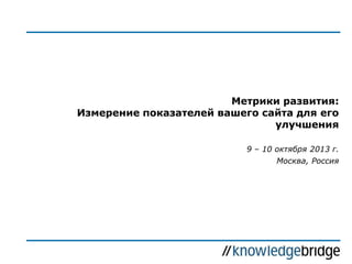 Метрики развития:
Измерение показателей вашего сайта для его
улучшения
9 – 10 октября 2013 г.

Москва, Россия

 