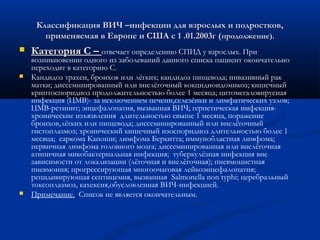 Классификация ВИЧ –инфекции для взрослых и подростков,
применяемая в Европе и США с 1 .01.2003г (продолжение).






Категория С – отвечает определению СПИД у взрослых. При

возникновении одного из заболеваний данного списка пациент окончательно
переходит в категорию С.
Кандидоз трахеи, бронхов или лёгких; кандидоз пищевода; инвазивный рак
матки; диссеминированный или внелёгочный кокцидиоидомикоз; кишечный
криптоспоридиоз продолжительностью более 1 месяца; цитомегаловирусная
инфекция (ЦМВ)- за исключением печени,селезёнки и лимфатических узлов;
ЦМВ-ретинит; энцефалопатия, вызванная ВИЧ; герпетическая инфекцияхронические изъязвления длительностью свыше 1 месяца, поражение
бронхов,лёгких или пищевода; диссеминированный или внелёгочный
гистоплазмоз; хронический кишечный изоспоридиоз длительностью более 1
месяца; саркома Капоши; лимфома Беркитта; иммунобластная лимфома;
первичная лимфома головного мозга; диссеминированная или внелёгочная
атипичная микобактериальная инфекция; туберкулёзная инфекция вне
зависимости от локализации (лёгочная и внелёгочная); пневмоцистная
пневмония; прогрессирующая многоочаговая лейкоэнцефалопатия;
рецидивирующая септицемия, вызванная Salmonella non typhi; церебральный
токсоплазмоз, кахексия,обусловленная ВИЧ-инфекцией.
Примечание. Список не является окончательным.

 