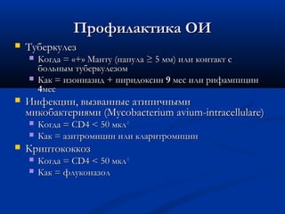 Профилактика ОИ


Туберкулез





Инфекции, вызванные атипичными
микобактериями (Mycobacterium avium-intracellulare)





Когда = «+» Манту (папула ≥ 5 мм) или контакт с
больным туберкулезом
Как = изониазид + пиридоксин 9 мес или рифампицин
4мес

Когда = CD4 < 50 мкл-1
Как = азитромицин или кларитромицин

Криптококкоз



Когда = CD4 < 50 мкл-1
Как = флуконазол

 
