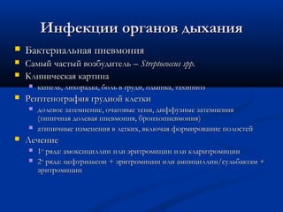 Инфекции органов дыхания


Бактериальная пневмония



Самый частый возбудитель – Streptococcus spp.
Клиническая картина







Рентгенография грудной клетки





кашель, лихорадка, боль в груди, одышка, тахипноэ
долевое затемнение, очаговые тени, диффузные затемнения
(типичная долевая пневмония, бронхопневмония )
атипичные изменения в легких, включая формирование полостей

Лечение



1го ряда: амоксициллин или эритромицин или кларитромицин
2го ряда: цефтриаксон + эритромицин или ампициллин/сульбактам +
эритромицин

 