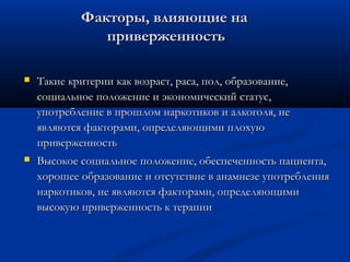 Факторы, влияющие на
приверженность


Такие критерии как возраст, раса, пол, образование,
социальное положение и экономический статус,
употребление в прошлом наркотиков и алкоголя, не
являются факторами, определяющими плохую
приверженность



Высокое социальное положение, обеспеченность пациента,
хорошее образование и отсутствие в анамнезе употребления
наркотиков, не являются факторами, определяющими
высокую приверженность к терапии

 