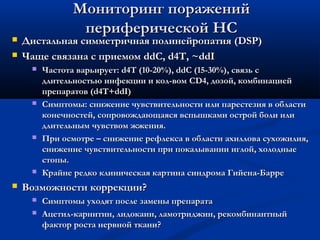 


Мониторинг поражений
периферической НС

Дистальная симметричная полинейропатия (DSP)
Чаще связана с приемом ddC, d4T, ~ddI










Частота варьирует: d4T (10-20%), ddC (15-30%), связь с
длительностью инфекции и кол-вом CD4, дозой, комбинацией
препаратов (d4T+ddI)
Симптомы: снижение чувствительности или парестезия в области
конечностей, сопровождающаяся вспышками острой боли или
длительным чувством жжения.
При осмотре – снижение рефлекса в области ахиллова сухожилия,
снижение чувствительности при покалывании иглой, холодные
стопы.
Крайне редко клиническая картина синдрома Гийена-Барре

Возможности коррекции?



Симптомы уходят после замены препарата
Ацетил-карнитин, лидокаин, ламотриджин, рекомбинантный
фактор роста нервной ткани?

 