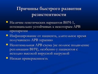 Причины быстрого развития
резистентности







Наличие генетических вариантов ВИЧ-1,
потенциально устойчивых к некоторым АРВ
препаратам
Инфицирование от пациента, длительное время
получавшего АРВ терапию
Неоптимальная АРВ схема (не полное подавление
репликации ВИЧ), особенно у пациентов с
исходно высокой вирусной нагрузкой
Низкая приверженность

 