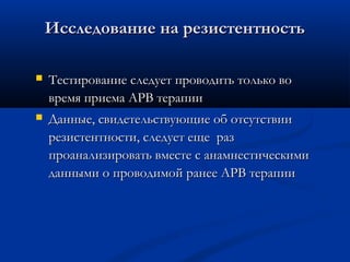 Исследование на резистентность


Тестирование следует проводить только во
время приема АРВ терапии



Данные, свидетельствующие об отсутствии
резистентности, следует еще раз
проанализировать вместе с анамнестическими
данными о проводимой ранее АРВ терапии

 