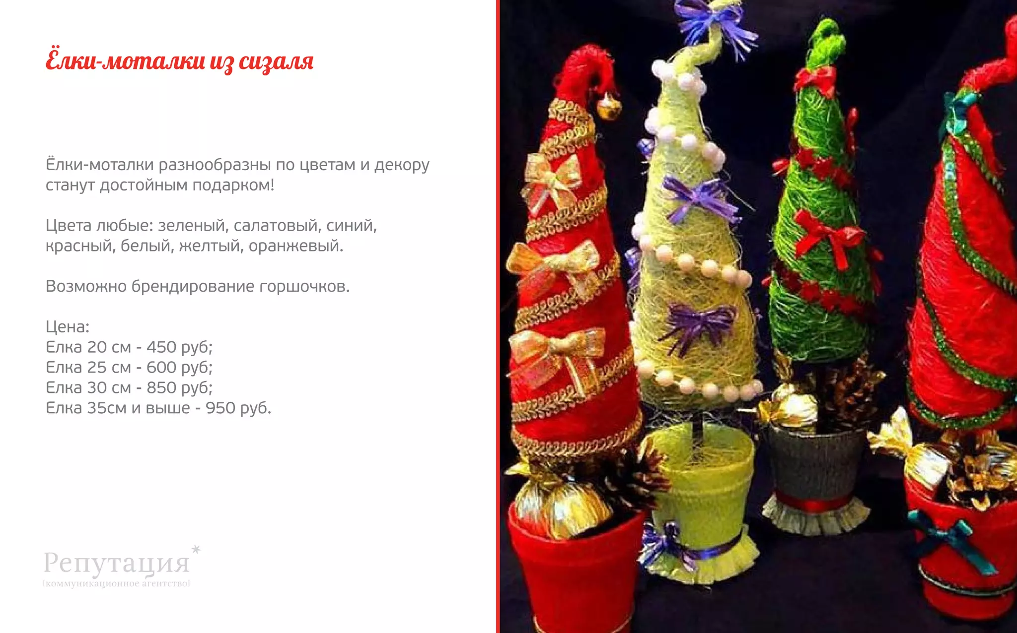 Ёлки-моталки из сизаля

Ёлки-моталки разнообразны по цветам и декору
станут достойным подарком!
Цвета любые: зеленый, салатовый, синий,
красный, белый, желтый, оранжевый.
Возможно брендирование горшочков.
Цена:
Елка 20 см - 450 руб;
Елка 25 см - 600 руб;
Елка 30 см - 850 руб;
Елка 35см и выше - 950 руб.

 