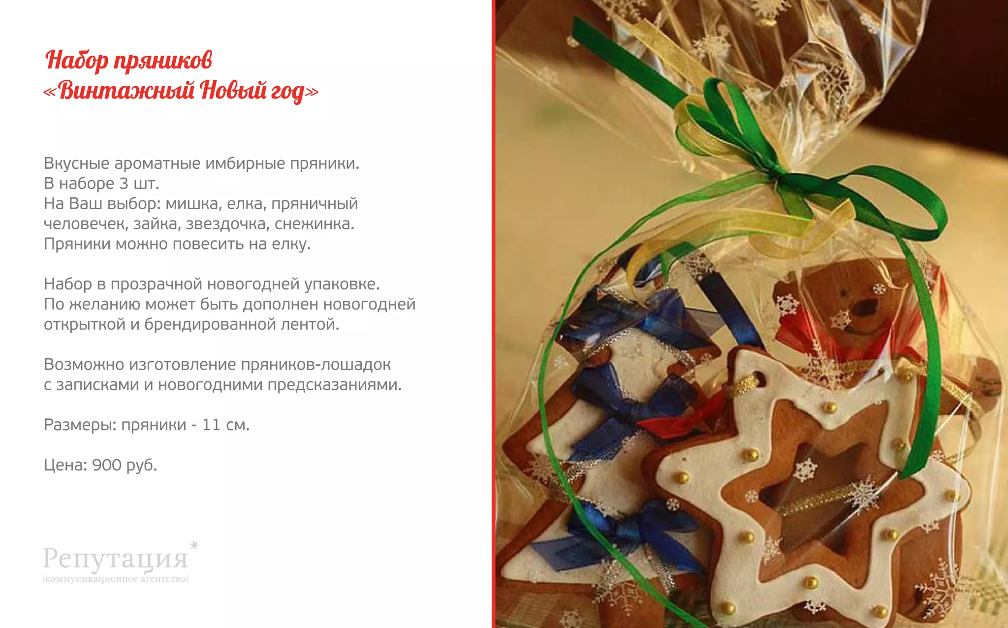 Набор пряников
«Винтажный Новый год»
Вкусные ароматные имбирные пряники.
В наборе 3 шт.
На Ваш выбор: мишка, елка, пряничный 
человечек, зайка, звездочка, снежинка.
Пряники можно повесить на елку.
Набор в прозрачной новогодней упаковке.
По желанию может быть дополнен новогодней 
открыткой и брендированной лентой.
Возможно изготовление пряников-лошадок
с записками и новогодними предсказаниями.
Размеры: пряники - 11 см.
Цена: 900 руб.

 
