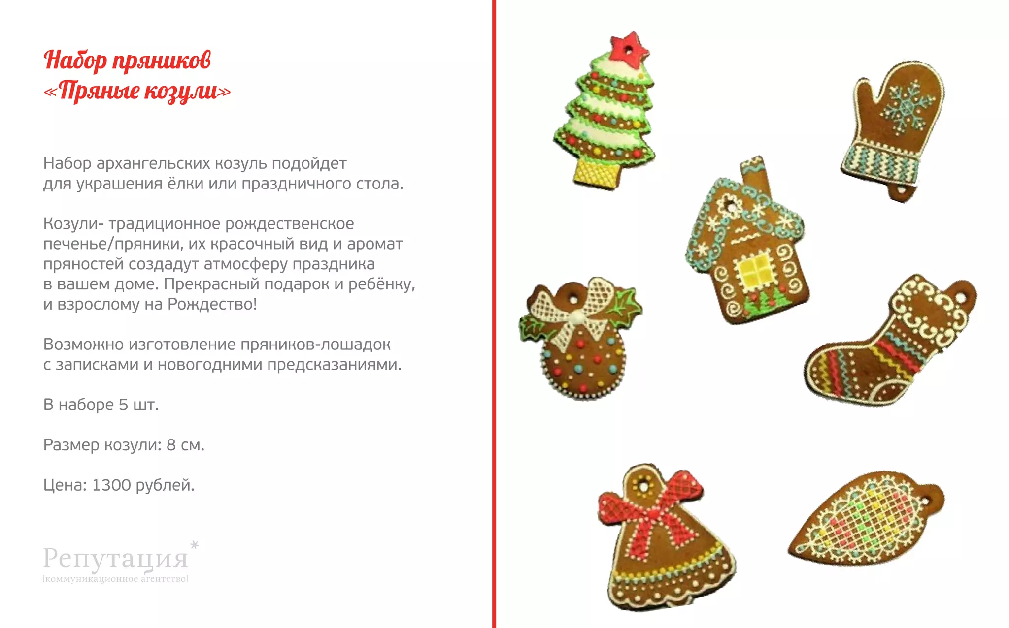 Набор пряников
«Пряные козули»
Набор архангельских козуль подойдет
для украшения ёлки или праздничного стола.
Козули- традиционное рождественское 
печенье/пряники, их красочный вид и аромат
пряностей создадут атмосферу праздника
в вашем доме. Прекрасный подарок и ребёнку,
и взрослому на Рождество!
Возможно изготовление пряников-лошадок
с записками и новогодними предсказаниями.
В наборе 5 шт.
Размер козули: 8 см.
Цена: 1300 рублей.

 