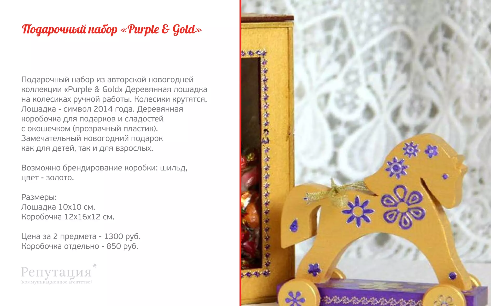 Подарочный набор «Purple & Gold»

Подарочный набор из авторской новогодней
коллекции «Purple & Gold» Деревянная лошадка
на колесиках ручной работы. Колесики крутятся.
Лошадка - символ 2014 года. Деревянная
коробочка для подарков и сладостей
с окошечком (прозрачный пластик).
Замечательный новогодний подарок
как для детей, так и для взрослых.
Возможно брендирование коробки: шильд,
цвет - золото.
Размеры:
Лошадка 10х10 см.
Коробочка 12х16х12 см.
Цена за 2 предмета - 1300 руб.
Коробочка отдельно - 850 руб.

 