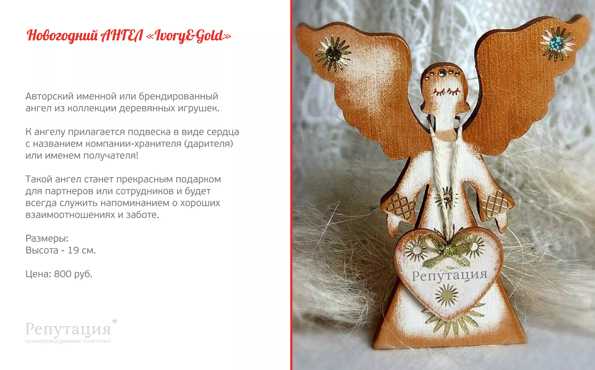 Новогодний АНГЕЛ «Ivory&Gold»

Авторский именной или брендированный
ангел из коллекции деревянных игрушек.
К ангелу прилагается подвеска в виде сердца
с названием компании-хранителя (дарителя)
или именем получателя!
Такой ангел станет прекрасным подарком
для партнеров или сотрудников и будет
всегда служить напоминанием о хороших
взаимоотношениях и заботе.
Размеры:
Высота - 19 см.
Цена: 800 руб.

 