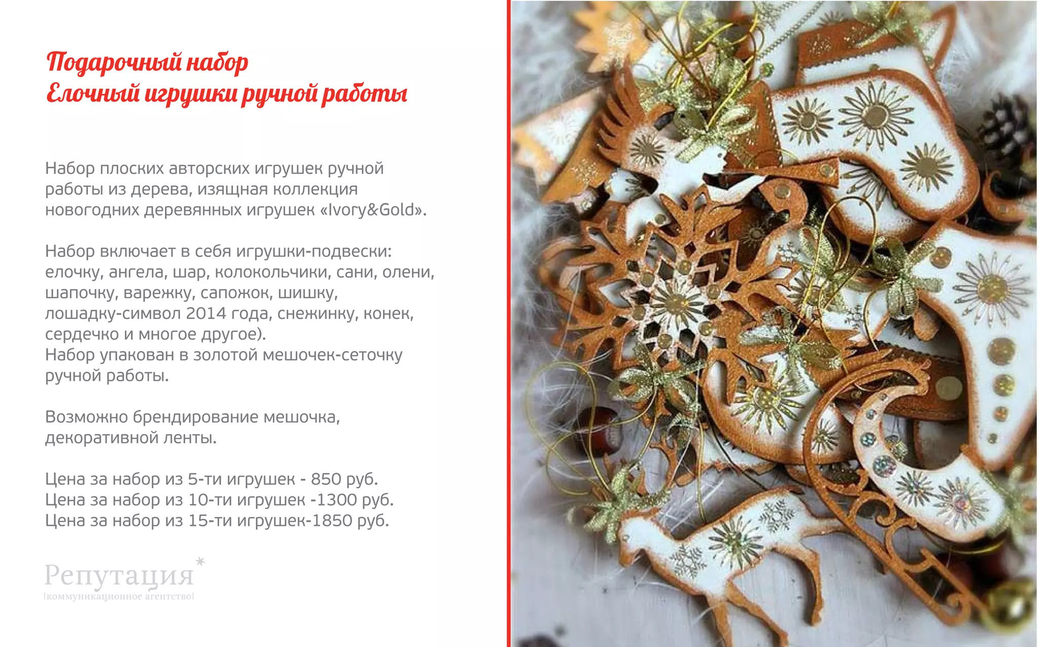 Подарочный набор
Елочный игрушки ручной работы
Набор плоских авторских игрушек ручной
работы из дерева, изящная коллекция 
новогодних деревянных игрушек «Ivory&Gold».
Набор включает в себя игрушки-подвески:
елочку, ангела, шар, колокольчики, сани, олени,
шапочку, варежку, сапожок, шишку, 
лошадку-символ 2014 года, снежинку, конек,
сердечко и многое другое).
Набор упакован в золотой мешочек-сеточку
ручной работы.
Возможно брендирование мешочка,
декоративной ленты.
Цена за набор из 5-ти игрушек - 850 руб.
Цена за набор из 10-ти игрушек -1300 руб.
Цена за набор из 15-ти игрушек-1850 руб.

 