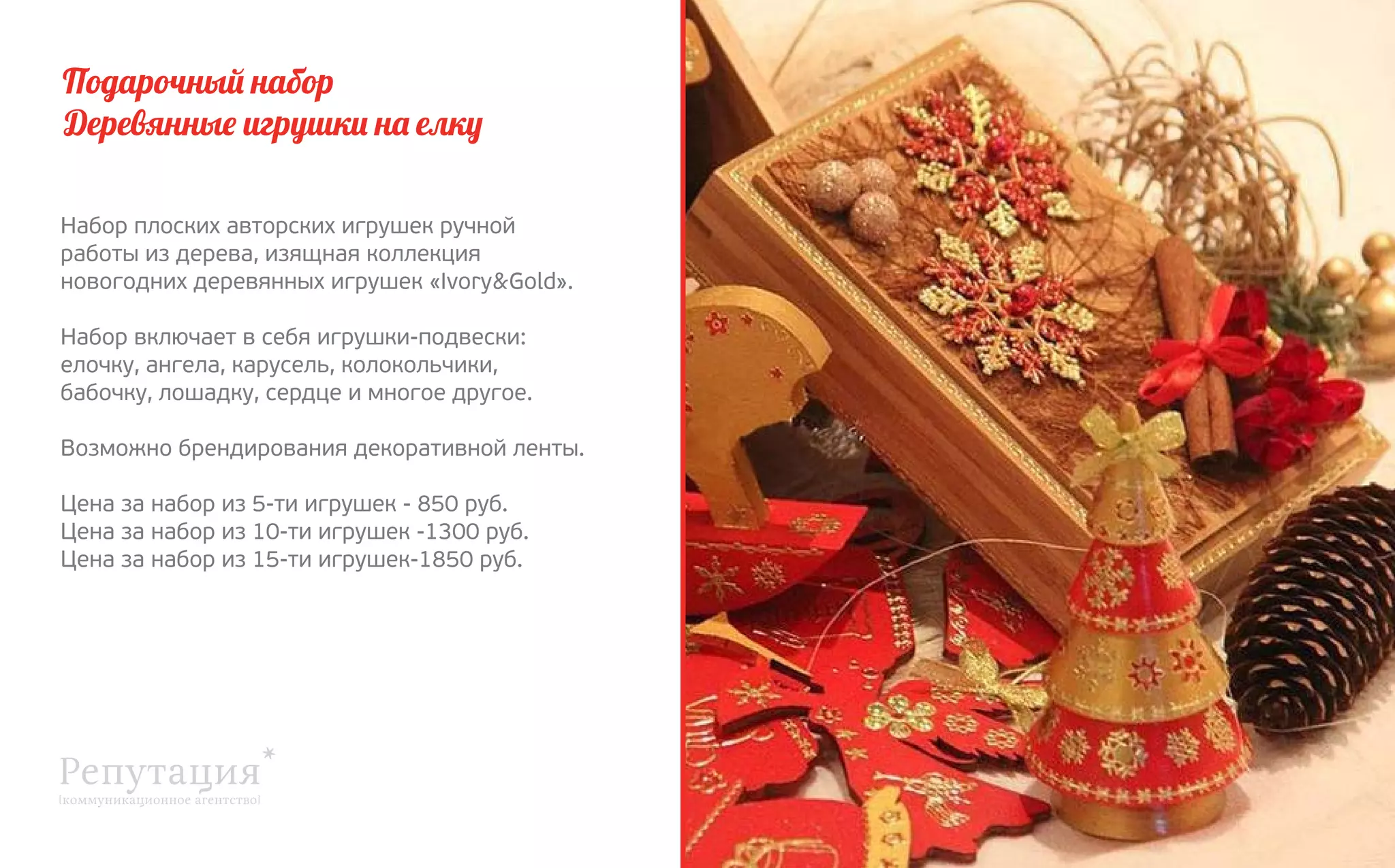 Подарочный набор
Деревянные игрушки на елку
Набор плоских авторских игрушек ручной
работы из дерева, изящная коллекция 
новогодних деревянных игрушек «Ivory&Gold».
Набор включает в себя игрушки-подвески:
елочку, ангела, карусель, колокольчики,
бабочку, лошадку, сердце и многое другое.
Возможно брендирования декоративной ленты.
Цена за набор из 5-ти игрушек - 850 руб.
Цена за набор из 10-ти игрушек -1300 руб.
Цена за набор из 15-ти игрушек-1850 руб.

 