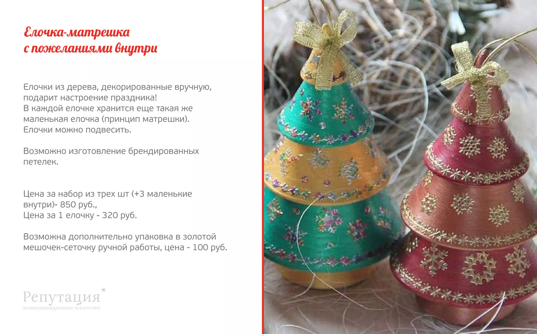 Елочка-матрешка
с пожеланиями внутри
Елочки из дерева, декорированные вручную,
подарит настроение праздника!
В каждой елочке хранится еще такая же
маленькая елочка (принцип матрешки).
Елочки можно подвесить.
Возможно изготовление брендированных
петелек.
Цена за набор из трех шт (+3 маленькие
внутри)- 850 руб.,
Цена за 1 елочку - 320 руб.
Возможна дополнительно упаковка в золотой
мешочек-сеточку ручной работы, цена - 100 руб.

 