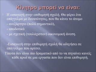 

Η εισαγωγή στην επιθυμητή σχολή. Θα φέρει ένα
επάγγελμα με δυνατότητες, που θα κάνει το άτομο
- ανεξάρτητο (πολύ σημαντικό),
- αποδοτικό
- με σχετική (τουλάχιστον) οικονομική άνεση.
-Εισαγωγή στην επιθυμητή σχολή θα οδηγήσει σε
επάγγελμα που αρέσει.
Τίποτα δεν είναι πιο δραματικό από το να πηγαίνει κανείς
κάθε πρωί σε μια εργασία που δεν είναι επιθυμητή.

 