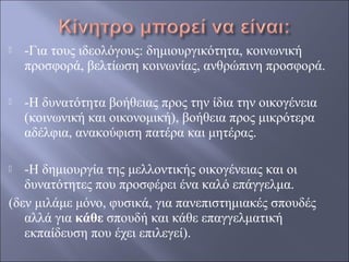 

-Για τους ιδεολόγους: δημιουργικότητα, κοινωνική
προσφορά, βελτίωση κοινωνίας, ανθρώπινη προσφορά.



-Η δυνατότητα βοήθειας προς την ίδια την οικογένεια
(κοινωνική και οικονομική), βοήθεια προς μικρότερα
αδέλφια, ανακούφιση πατέρα και μητέρας.

-Η δημιουργία της μελλοντικής οικογένειας και οι
δυνατότητες που προσφέρει ένα καλό επάγγελμα.
(δεν μιλάμε μόνο, φυσικά, για πανεπιστημιακές σπουδές
αλλά για κάθε σπουδή και κάθε επαγγελματική
εκπαίδευση που έχει επιλεγεί).


 