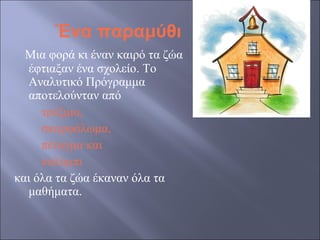 Ένα παραμύθι
Μια φορά κι έναν καιρό τα ζώα
έφτιαξαν ένα σχολείο. Το
Αναλυτικό Πρόγραμμα
αποτελούνταν από
τρέξιμο,
σκαρφάλωμα,
πέταγμα και
κολύμπι
και όλα τα ζώα έκαναν όλα τα
μαθήματα.

 