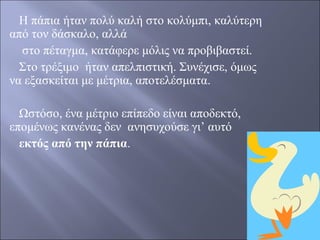 Η πάπια ήταν πολύ καλή στο κολύμπι, καλύτερη
από τον δάσκαλο, αλλά
στο πέταγμα, κατάφερε μόλις να προβιβαστεί.
Στο τρέξιμο ήταν απελπιστική. Συνέχισε, όμως
να εξασκείται με μέτρια, αποτελέσματα.
Ωστόσο, ένα μέτριο επίπεδο είναι αποδεκτό,
επομένως κανένας δεν ανησυχούσε γι’ αυτό
εκτός από την πάπια.

 