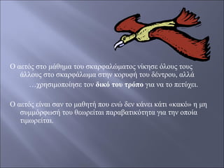 Ο αετός στο μάθημα του σκαρφαλώματος νίκησε όλους τους
άλλους στο σκαρφάλωμα στην κορυφή του δέντρου, αλλά
…χρησιμοποίησε τον δικό του τρόπο για να το πετύχει.
Ο αετός είναι σαν το μαθητή που ενώ δεν κάνει κάτι «κακό» η μη
συμμόρφωσή του θεωρείται παραβατικότητα για την οποία
τιμωρείται.

 