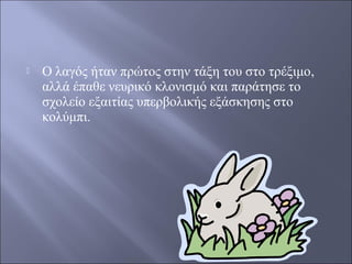 

Ο λαγός ήταν πρώτος στην τάξη του στο τρέξιμο,
αλλά έπαθε νευρικό κλονισμό και παράτησε το
σχολείο εξαιτίας υπερβολικής εξάσκησης στο
κολύμπι.

 