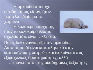 Η αρκούδα απέτυχε
επειδή, όπως είπαν, ήταν
τεμπέλα, ιδιαίτερα το
χειμώνα.
Η καλύτερη εποχή της
ήταν το καλοκαίρι αλλά τα
σχολεία τότε είναι …κλειστά.
Ποιος δεν αναγνωρίζει την αρκούδα;
Αυτό το παιδί είναι καταπληκτικό στην
κατασκήνωση, λατρεύει και διακρίνεται στις
εξωσχολικές δραστηριότητες, αλλά
…πιάνει πάτο στις ακαδημαϊκές δεξιότητες.

 