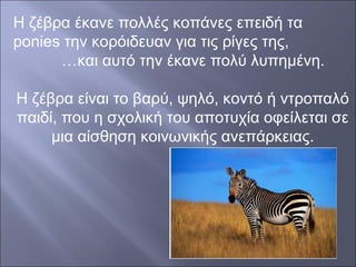 Η ζέβρα έκανε πολλές κοπάνες επειδή τα
ponies την κορόιδευαν για τις ρίγες της,
…και αυτό την έκανε πολύ λυπημένη.
Η ζέβρα είναι το βαρύ, ψηλό, κοντό ή ντροπαλό
παιδί, που η σχολική του αποτυχία οφείλεται σε
μια αίσθηση κοινωνικής ανεπάρκειας.

 