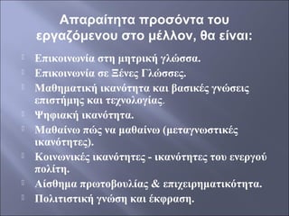 Απαραίτητα προσόντα του
εργαζόμενου στο μέλλον, θα είναι:












Επικοινωνία στη μητρική γλώσσα.
Επικοινωνία σε Ξένες Γλώσσες.
Μαθηματική ικανότητα και βασικές γνώσεις
επιστήμης και τεχνολογίας.
Ψηφιακή ικανότητα.
Μαθαίνω πώς να μαθαίνω (μεταγνωστικές
ικανότητες).
Κοινωνικές ικανότητες - ικανότητες του ενεργού
πολίτη.
Αίσθημα πρωτοβουλίας & επιχειρηματικότητα.
Πολιτιστική γνώση και έκφραση.

 