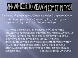 Σχεδίασε, πληροφορήσου, ζήτησε υποστήριξη, προετοιμάσου.

Πολλοί φοιτητές σπουδάζουν σε σχολές που έτυχε να
περάσουν κι όχι γιατί τις επέλεξαν συνειδητά.


«… όπως φανερώνουν τα στοιχεία, πολλοί φοιτητές
επέλεξαν τα προγράμματα σπουδών που παρακολουθούν με
μοναδικό κριτήριο την πόλη που εδρεύουν ή τις βάσεις
εισαγωγής του προηγούμενου έτους. Αιτίες του
προβλήματος είναι η αγωνιώδεις αναζήτηση θέσεων στον
«ήλιο» της τριτοβάθμιας εκπαίδευσης και η απουσία
επαγγελματικού προσανατολισμού στην δευτεροβάθμια
εκπαίδευση».
Εφημερίδα Βήμα 29/1/2006

 