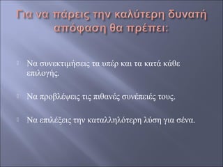 

Να συνεκτιμήσεις τα υπέρ και τα κατά κάθε
επιλογής.



Να προβλέψεις τις πιθανές συνέπειές τους.



Να επιλέξεις την καταλληλότερη λύση για σένα.

 