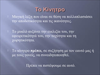 

Μαγική λέξη που είναι σε θέση να πολλαπλασιάσει
την αποδοτικότητα και τις ικανότητες.



Το μυαλό αυξάνει την ευελιξία του, την
εφευρετικότητά του, την ταχύτητα και τη
χωρητικότητα.



Το κίνητρο πρέπει, σε συζήτηση με τον εαυτό μας ή
με τους γονείς, να συνειδητοποιηθεί.
Πρέπει να πιστέψουμε σε αυτό.

 