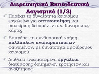 Διερευνητικό Εκπαιδευτικό
Λογισμικό (1/3)

Παρέχει τη δυνατότητα χειρισμού
εργαλείων για οπτικοποίηση και
διαχείριση δεδομένων π.χ. δυναμικούς
χάρτες.
Επιτρέπει τη συνδυαστική χρήση
πολλαπλών αναπαραστάσεων
φαινομένων, με δυνατότητα αμφίδρομου
χειρισμού.
Διαθέτει ενσωματωμένα εργαλεία
διατύπωσης δομημένων ερωτήσεων και
αναζήτησης.

 